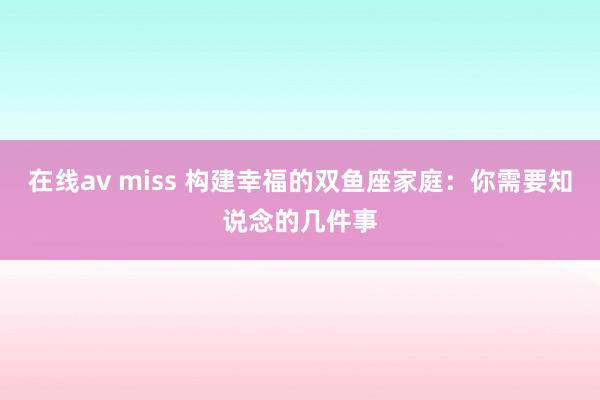 在线av miss 构建幸福的双鱼座家庭：你需要知说念的几件事