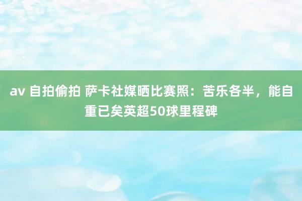 av 自拍偷拍 萨卡社媒晒比赛照：苦乐各半，能自重已矣英超50球里程碑