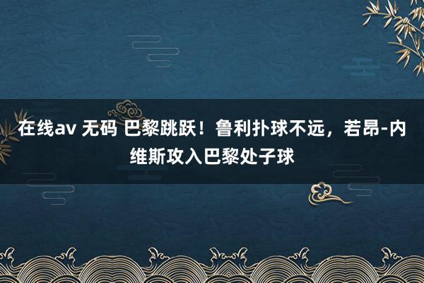 在线av 无码 巴黎跳跃！鲁利扑球不远，若昂-内维斯攻入巴黎处子球