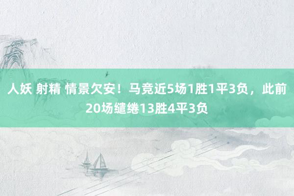 人妖 射精 情景欠安！马竞近5场1胜1平3负，此前20场缱绻13胜4平3负