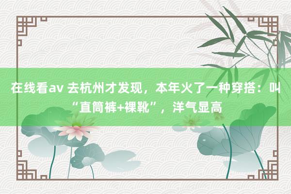 在线看av 去杭州才发现，本年火了一种穿搭：叫“直筒裤+裸靴”，洋气显高