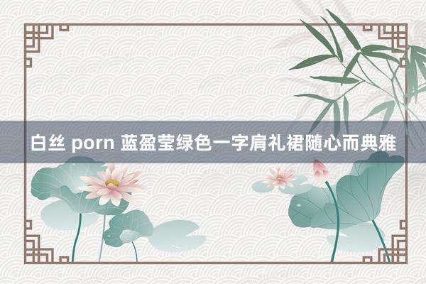 白丝 porn 蓝盈莹绿色一字肩礼裙随心而典雅