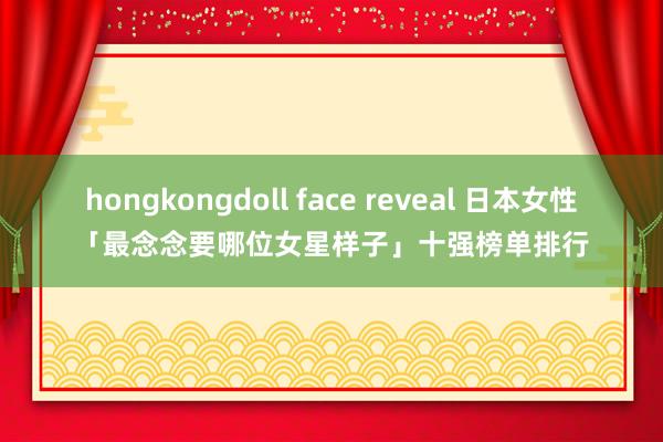 hongkongdoll face reveal 日本女性「最念念要哪位女星样子」十强榜单排行