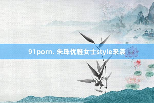 91porn. 朱珠优雅女士style来袭