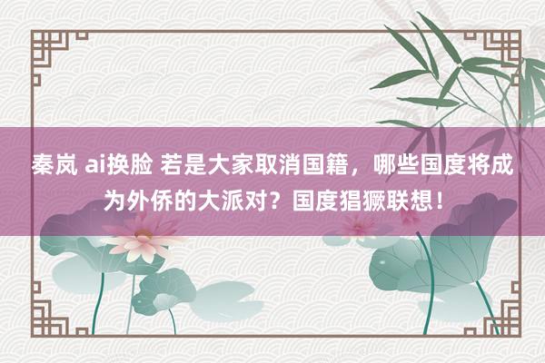 秦岚 ai换脸 若是大家取消国籍，哪些国度将成为外侨的大派对？国度猖獗联想！