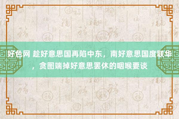 好色网 趁好意思国再陷中东，南好意思国度联华，贪图端掉好意思罢休的咽喉要谈