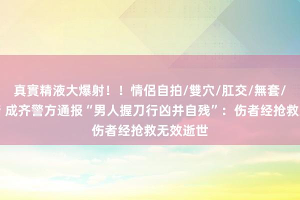 真實精液大爆射！！情侶自拍/雙穴/肛交/無套/大量噴精 成齐警方通报“男人握刀行凶并自残”：伤者经抢救无效逝世