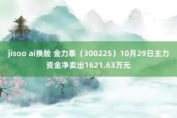 jisoo ai换脸 金力泰（300225）10月29日主力资金净卖出1621.63万元