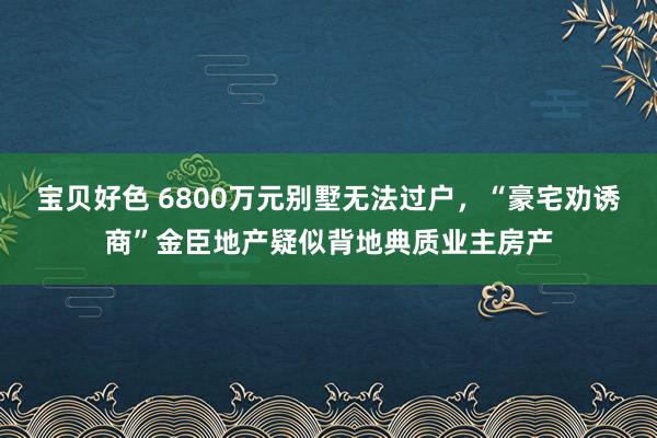 宝贝好色 6800万元别墅无法过户，“豪宅劝诱商”金臣地产疑似背地典质业主房产