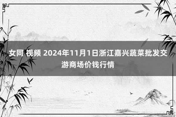 女同 视频 2024年11月1日浙江嘉兴蔬菜批发交游商场价钱行情