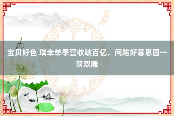 宝贝好色 瑞幸单季营收破百亿，问路好意思国一箭双雕