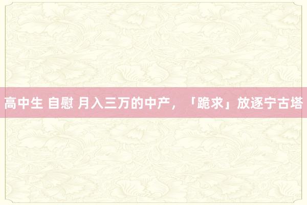 高中生 自慰 月入三万的中产，「跪求」放逐宁古塔