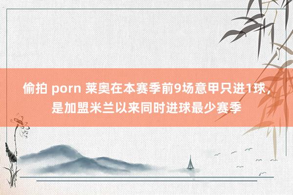 偷拍 porn 莱奥在本赛季前9场意甲只进1球，是加盟米兰以来同时进球最少赛季