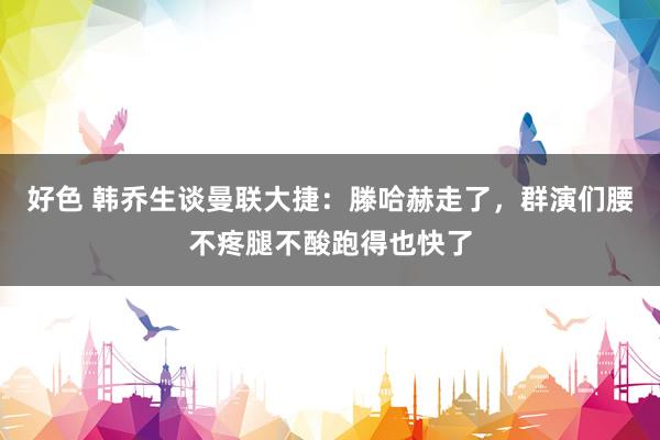 好色 韩乔生谈曼联大捷：滕哈赫走了，群演们腰不疼腿不酸跑得也快了