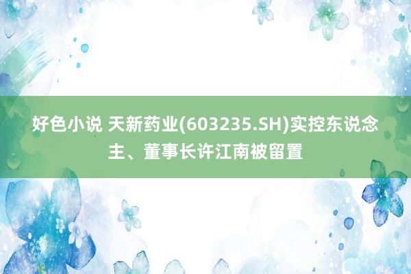 好色小说 天新药业(603235.SH)实控东说念主、董事长许江南被留置