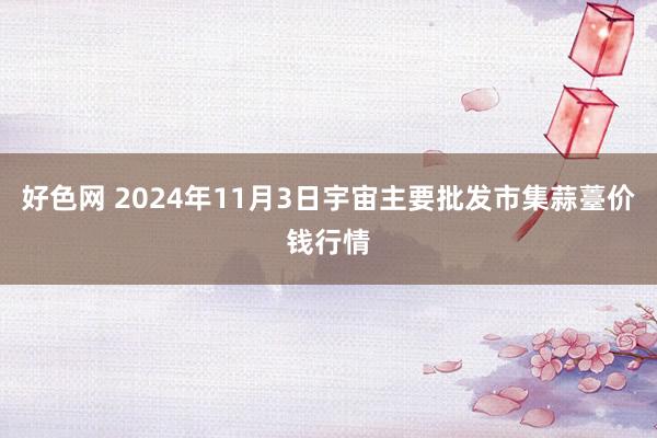 好色网 2024年11月3日宇宙主要批发市集蒜薹价钱行情