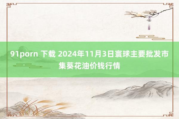 91porn 下载 2024年11月3日寰球主要批发市集葵花油价钱行情