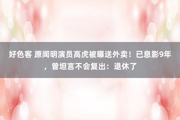 好色客 原闻明演员高虎被曝送外卖！已息影9年，曾坦言不会复出：退休了