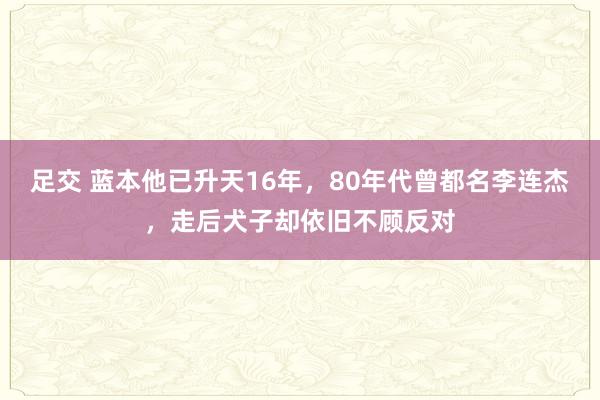 足交 蓝本他已升天16年，80年代曾都名李连杰，走后犬子却依旧不顾反对