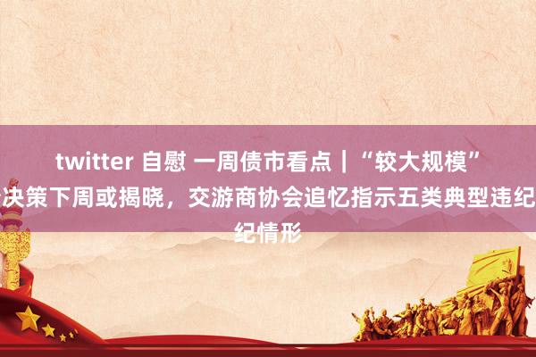 twitter 自慰 一周债市看点｜“较大规模”化债决策下周或揭晓，交游商协会追忆指示五类典型违纪情形