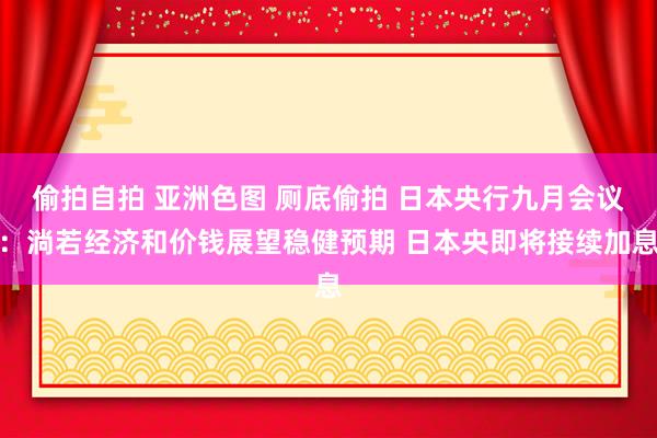 偷拍自拍 亚洲色图 厕底偷拍 日本央行九月会议：淌若经济和价钱展望稳健预期 日本央即将接续加息