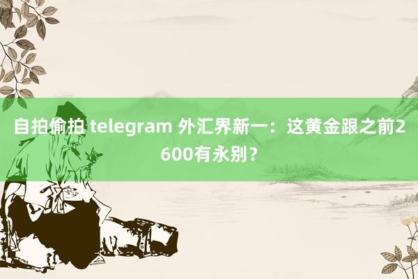 自拍偷拍 telegram 外汇界新一：这黄金跟之前2600有永别？