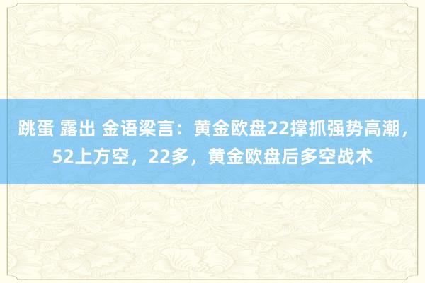 跳蛋 露出 金语梁言：黄金欧盘22撑抓强势高潮，52上方空，22多，黄金欧盘后多空战术