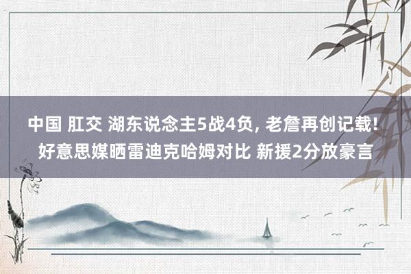 中国 肛交 湖东说念主5战4负， 老詹再创记载! 好意思媒晒雷迪克哈姆对比 新援2分放豪言