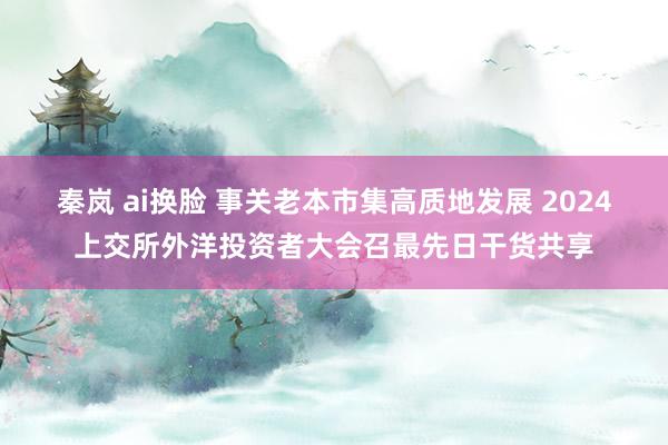 秦岚 ai换脸 事关老本市集高质地发展 2024上交所外洋投资者大会召最先日干货共享