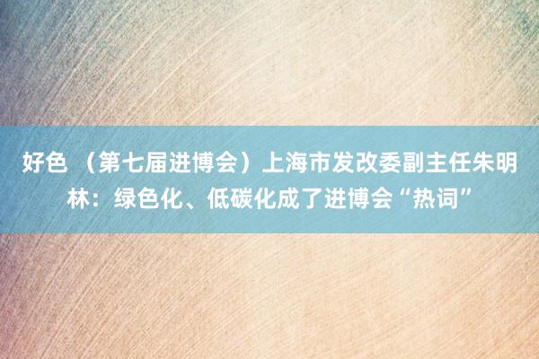 好色 （第七届进博会）上海市发改委副主任朱明林：绿色化、低碳化成了进博会“热词”