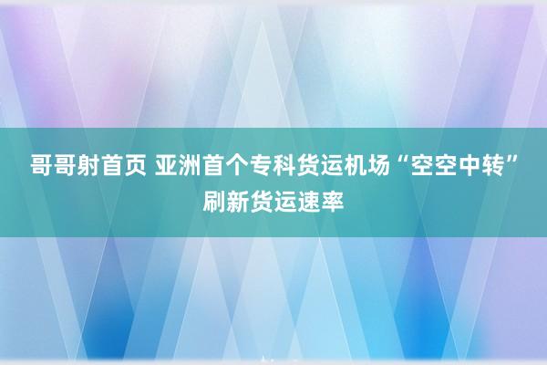 哥哥射首页 亚洲首个专科货运机场“空空中转”刷新货运速率