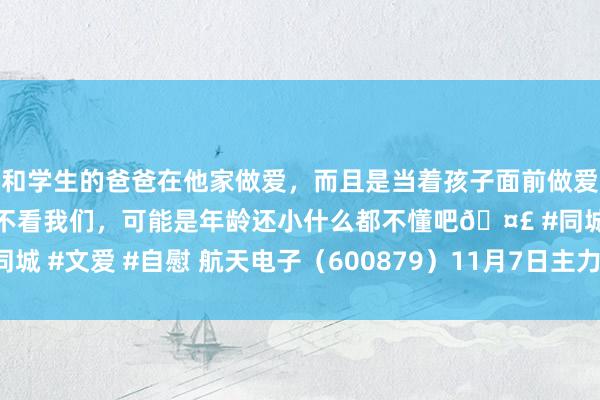 和学生的爸爸在他家做爱，而且是当着孩子面前做爱，太刺激了，孩子完全不看我们，可能是年龄还小什么都不懂吧🤣 #同城 #文爱 #自慰 航天电子（600879）11月7日主力资金净卖出1.17亿元