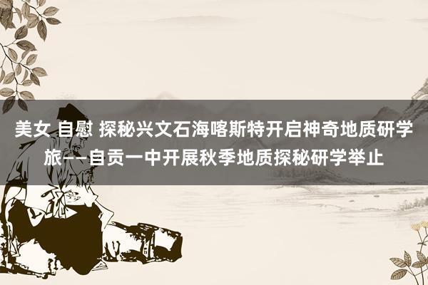 美女 自慰 探秘兴文石海喀斯特开启神奇地质研学旅——自贡一中开展秋季地质探秘研学举止