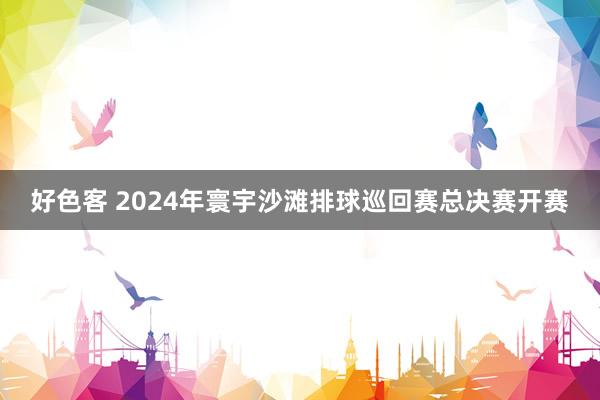 好色客 2024年寰宇沙滩排球巡回赛总决赛开赛