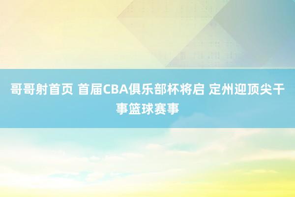 哥哥射首页 首届CBA俱乐部杯将启 定州迎顶尖干事篮球赛事