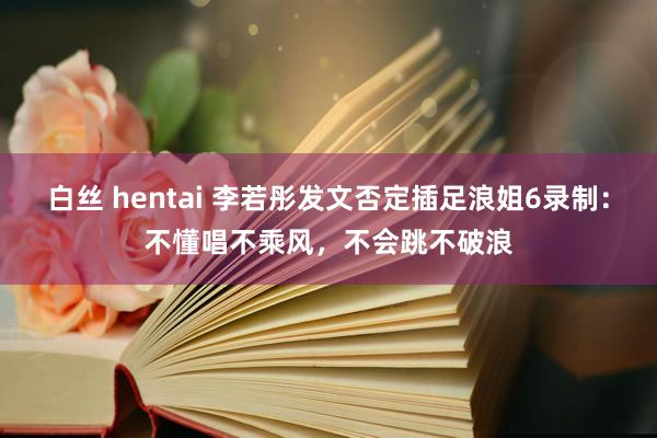 白丝 hentai 李若彤发文否定插足浪姐6录制：不懂唱不乘风，不会跳不破浪