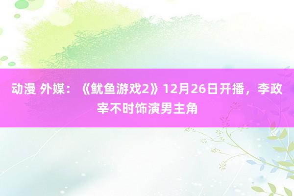 动漫 外媒：《鱿鱼游戏2》12月26日开播，李政宰不时饰演男主角