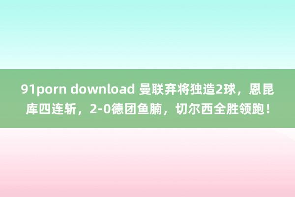 91porn download 曼联弃将独造2球，恩昆库四连斩，2-0德团鱼腩，切尔西全胜领跑！