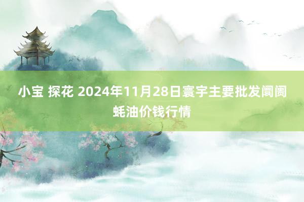 小宝 探花 2024年11月28日寰宇主要批发阛阓蚝油价钱行情