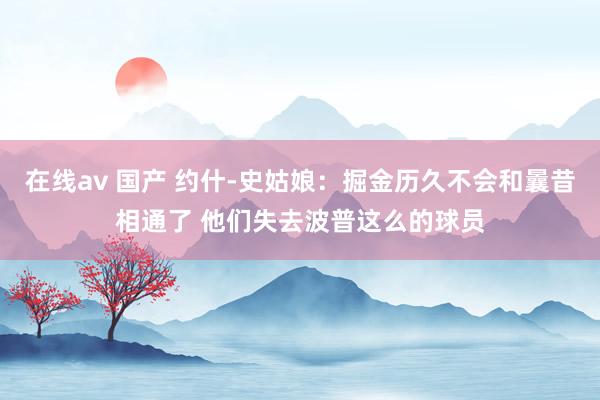 在线av 国产 约什-史姑娘：掘金历久不会和曩昔相通了 他们失去波普这么的球员