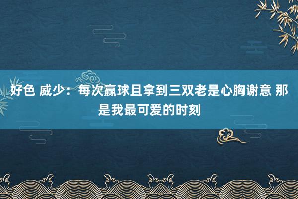 好色 威少：每次赢球且拿到三双老是心胸谢意 那是我最可爱的时刻