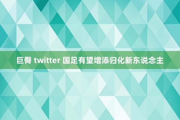 巨臀 twitter 国足有望增添归化新东说念主