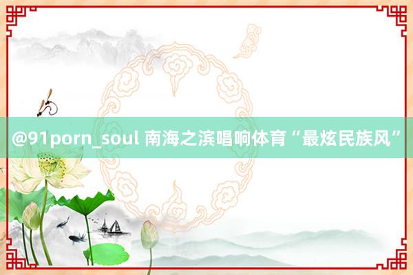 @91porn_soul 南海之滨唱响体育“最炫民族风”