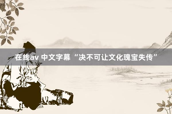 在线av 中文字幕 “决不可让文化瑰宝失传”