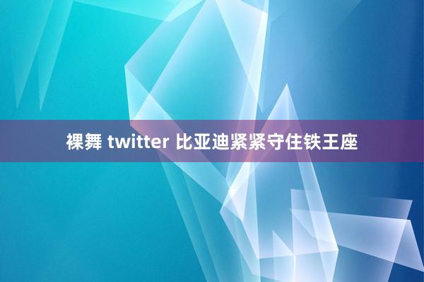 裸舞 twitter 比亚迪紧紧守住铁王座