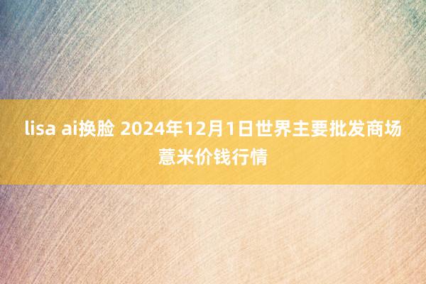 lisa ai换脸 2024年12月1日世界主要批发商场薏米价钱行情