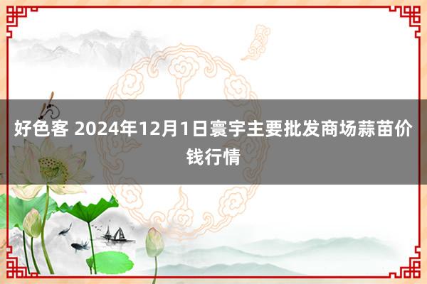 好色客 2024年12月1日寰宇主要批发商场蒜苗价钱行情