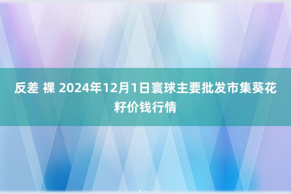 反差 裸 2024年12月1日寰球主要批发市集葵花籽价钱行情