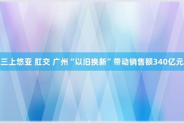 三上悠亚 肛交 广州“以旧换新”带动销售额340亿元