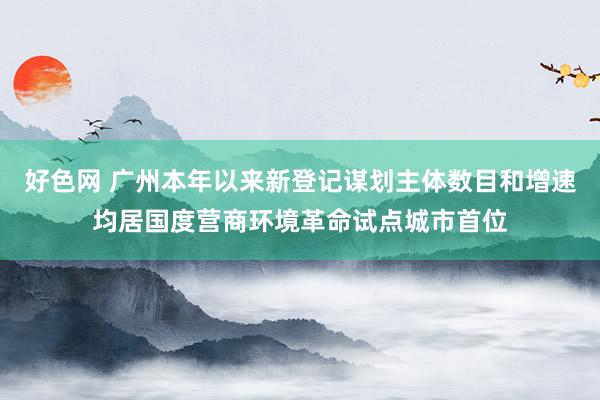 好色网 广州本年以来新登记谋划主体数目和增速均居国度营商环境革命试点城市首位